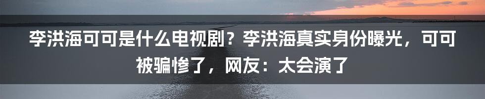 李洪海可可是什么电视剧？李洪海真实身份曝光，可可被骗惨了，网友：太会演了