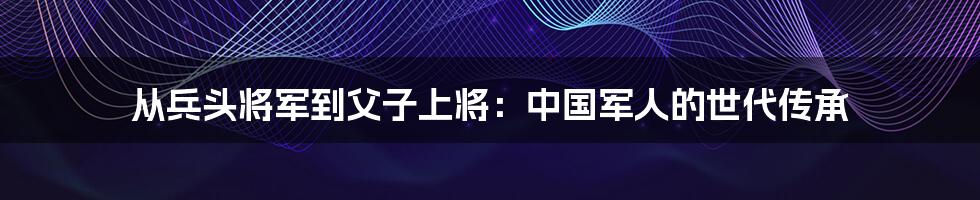 从兵头将军到父子上将：中国军人的世代传承