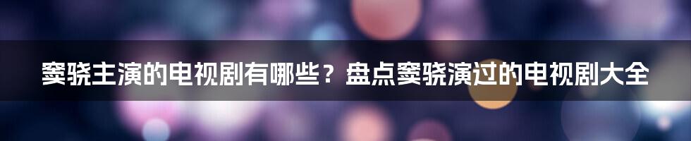 窦骁主演的电视剧有哪些？盘点窦骁演过的电视剧大全