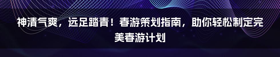 神清气爽，远足踏青！春游策划指南，助你轻松制定完美春游计划