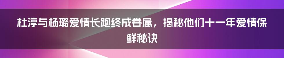 杜淳与杨璐爱情长跑终成眷属，揭秘他们十一年爱情保鲜秘诀