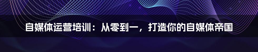 自媒体运营培训：从零到一，打造你的自媒体帝国