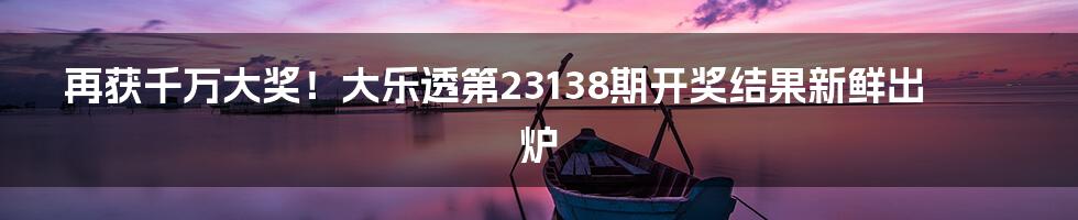 再获千万大奖！大乐透第23138期开奖结果新鲜出炉