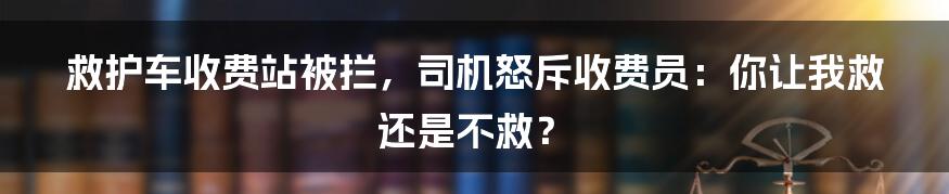 救护车收费站被拦，司机怒斥收费员：你让我救还是不救？