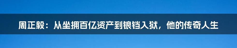 周正毅：从坐拥百亿资产到锒铛入狱，他的传奇人生