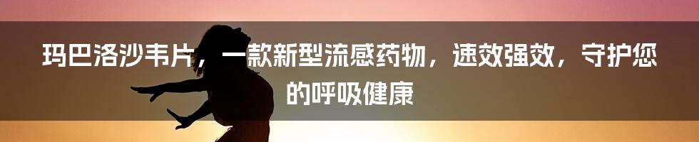 玛巴洛沙韦片，一款新型流感药物，速效强效，守护您的呼吸健康