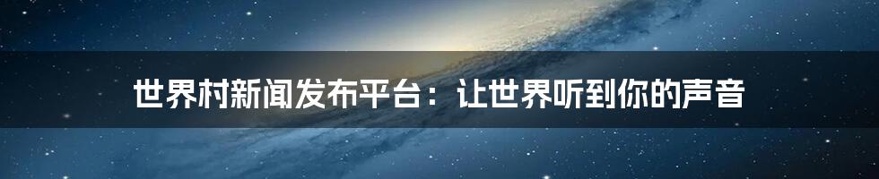 世界村新闻发布平台：让世界听到你的声音