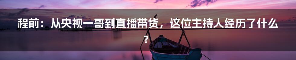 程前：从央视一哥到直播带货，这位主持人经历了什么？