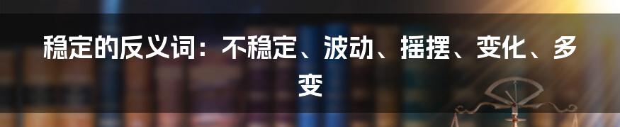 稳定的反义词：不稳定、波动、摇摆、变化、多变