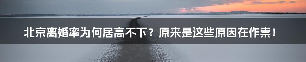 北京离婚率为何居高不下？原来是这些原因在作祟！