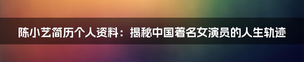 陈小艺简历个人资料：揭秘中国著名女演员的人生轨迹