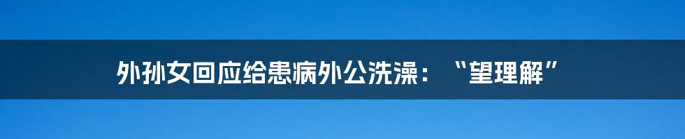 外孙女回应给患病外公洗澡：“望理解”