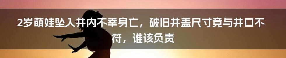 2岁萌娃坠入井内不幸身亡，破旧井盖尺寸竟与井口不符，谁该负责