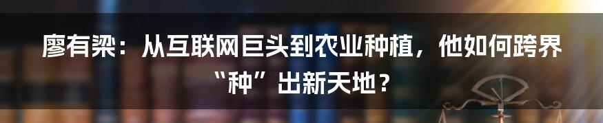 廖有梁：从互联网巨头到农业种植，他如何跨界“种”出新天地？