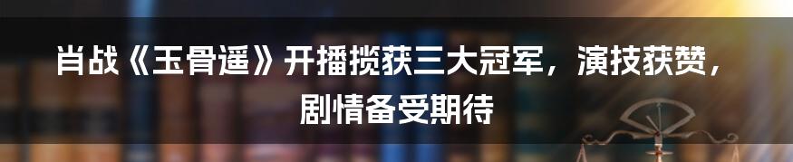 肖战《玉骨遥》开播揽获三大冠军，演技获赞，剧情备受期待