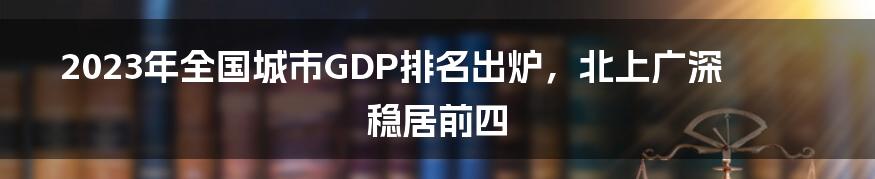 2023年全国城市GDP排名出炉，北上广深稳居前四