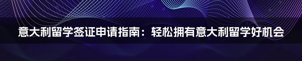 意大利留学签证申请指南：轻松拥有意大利留学好机会