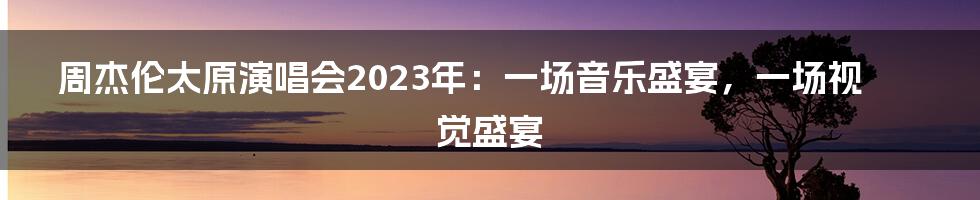 周杰伦太原演唱会2023年：一场音乐盛宴，一场视觉盛宴