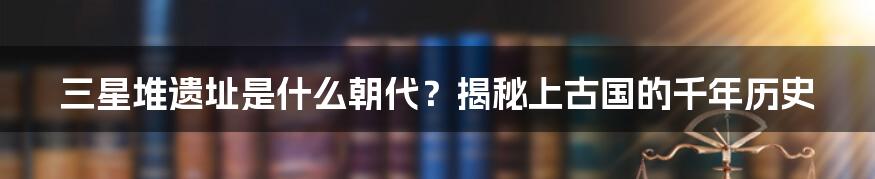 三星堆遗址是什么朝代？揭秘上古国的千年历史