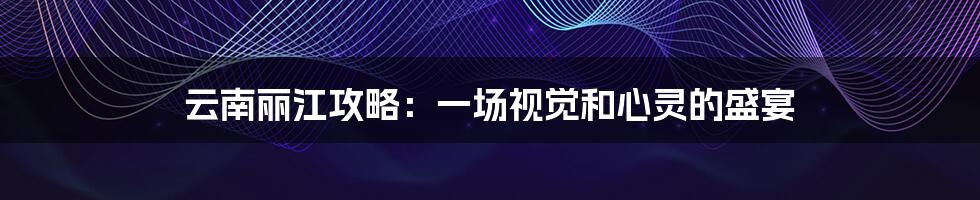 云南丽江攻略：一场视觉和心灵的盛宴