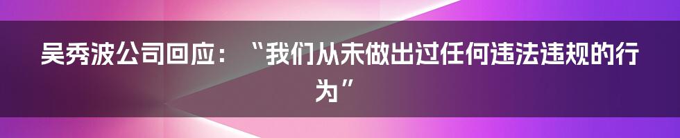 吴秀波公司回应：“我们从未做出过任何违法违规的行为”