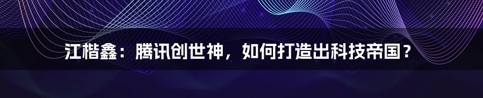 江楷鑫：腾讯创世神，如何打造出科技帝国？