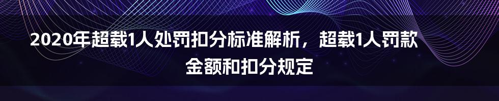 2020年超载1人处罚扣分标准解析，超载1人罚款金额和扣分规定