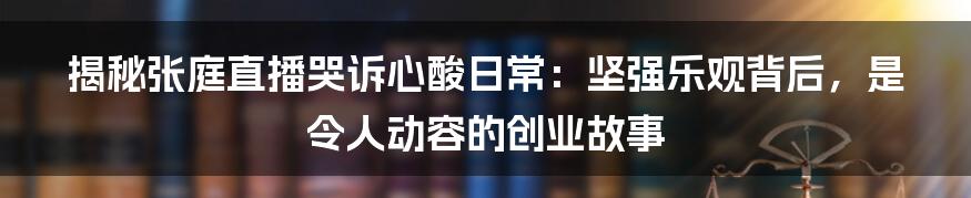 揭秘张庭直播哭诉心酸日常：坚强乐观背后，是令人动容的创业故事