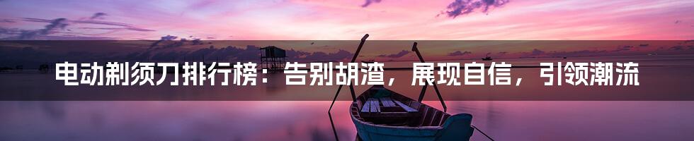 电动剃须刀排行榜：告别胡渣，展现自信，引领潮流