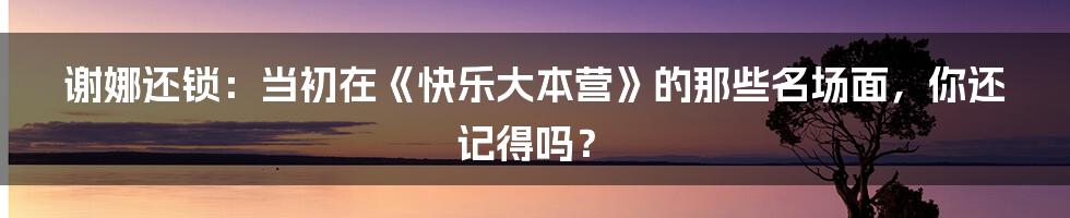 谢娜还锁：当初在《快乐大本营》的那些名场面，你还记得吗？