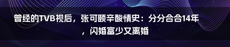 曾经的TVB视后，张可颐辛酸情史：分分合合14年，闪婚富少又离婚