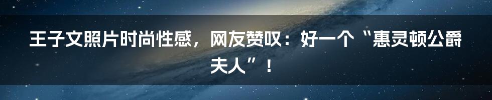 王子文照片时尚性感，网友赞叹：好一个“惠灵顿公爵夫人”！