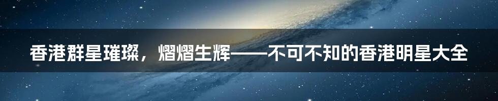 香港群星璀璨，熠熠生辉——不可不知的香港明星大全