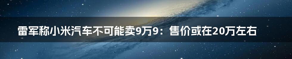 雷军称小米汽车不可能卖9万9：售价或在20万左右