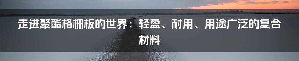 走进聚酯格栅板的世界：轻盈、耐用、用途广泛的复合材料