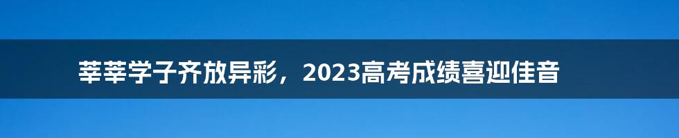 莘莘学子齐放异彩，2023高考成绩喜迎佳音