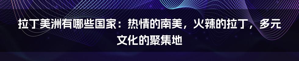 拉丁美洲有哪些国家：热情的南美，火辣的拉丁，多元文化的聚集地