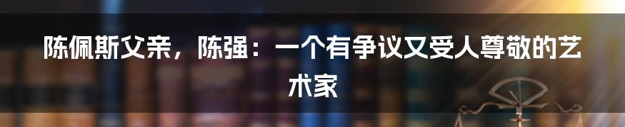 陈佩斯父亲，陈强：一个有争议又受人尊敬的艺术家