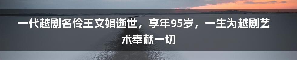 一代越剧名伶王文娟逝世，享年95岁，一生为越剧艺术奉献一切