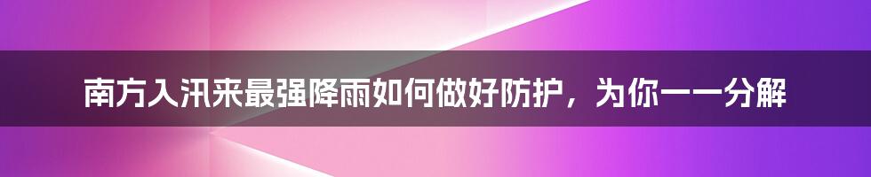 南方入汛来最强降雨如何做好防护，为你一一分解