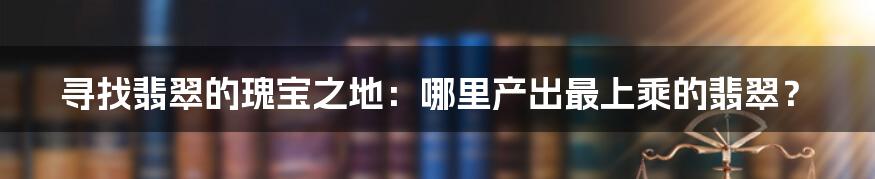 寻找翡翠的瑰宝之地：哪里产出最上乘的翡翠？