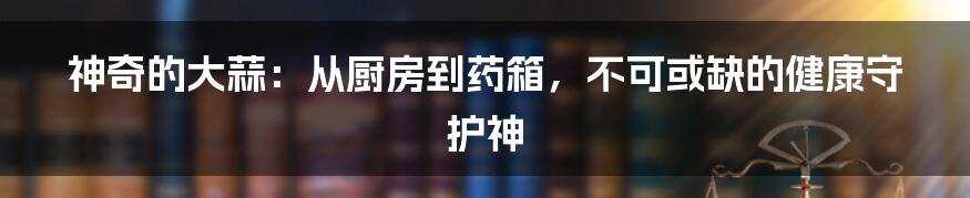 神奇的大蒜：从厨房到药箱，不可或缺的健康守护神