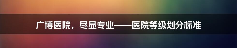 广博医院，尽显专业——医院等级划分标准