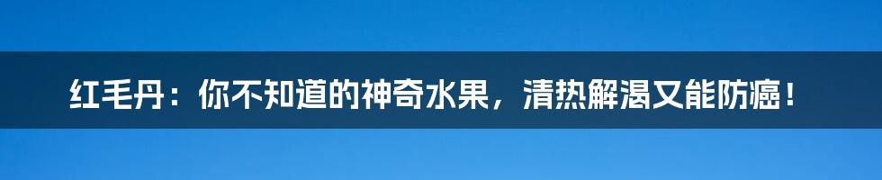 红毛丹：你不知道的神奇水果，清热解渴又能防癌！