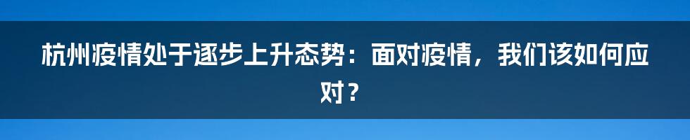 杭州疫情处于逐步上升态势：面对疫情，我们该如何应对？