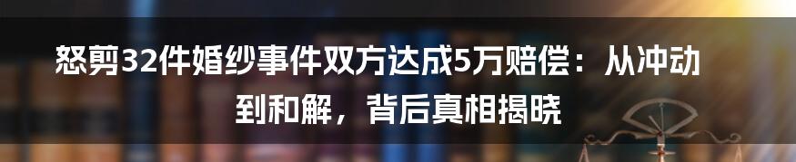 怒剪32件婚纱事件双方达成5万赔偿：从冲动到和解，背后真相揭晓