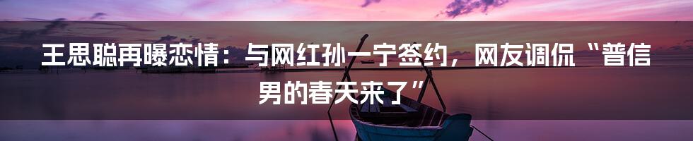 王思聪再曝恋情：与网红孙一宁签约，网友调侃“普信男的春天来了”