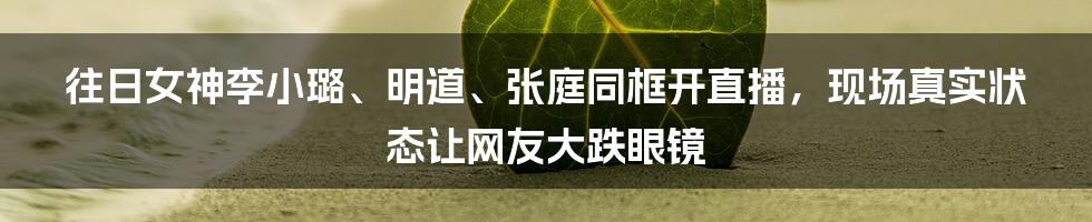 往日女神李小璐、明道、张庭同框开直播，现场真实状态让网友大跌眼镜