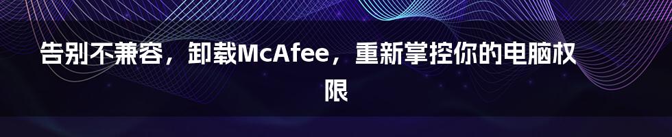 告别不兼容，卸载McAfee，重新掌控你的电脑权限