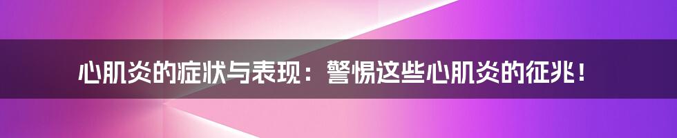 心肌炎的症状与表现：警惕这些心肌炎的征兆！